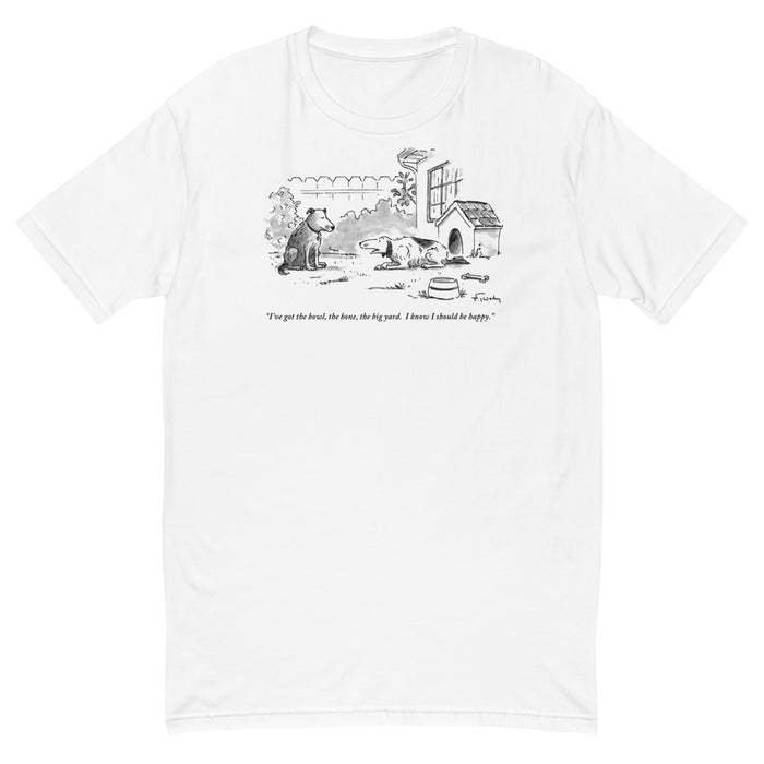 "I've got the bowl, the bone, the big yard. I know I should be happy." (One dog to another in back yard.) t-shirt